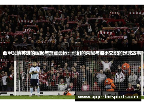 西甲悲情英雄的崛起与落寞命运：他们的荣耀与泪水交织的足球故事