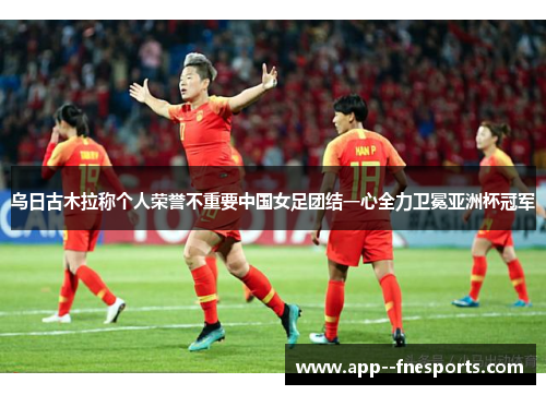 乌日古木拉称个人荣誉不重要中国女足团结一心全力卫冕亚洲杯冠军 乌日古木拉称个人荣誉不重要中国女足团结一心全力卫冕亚洲杯冠军