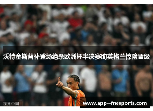 沃特金斯替补登场绝杀欧洲杯半决赛助英格兰惊险晋级 沃特金斯替补登场绝杀欧洲杯半决赛助英格兰惊险晋级