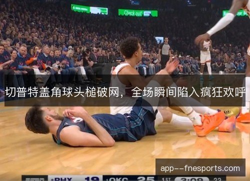 切普特盖角球头槌破网，全场瞬间陷入疯狂欢呼