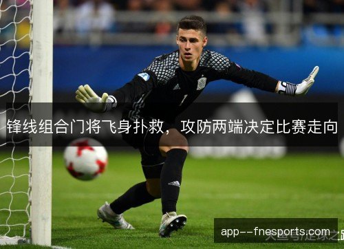 锋线组合门将飞身扑救，攻防两端决定比赛走向
